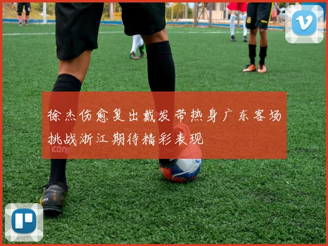 徐杰伤愈复出戴发带热身广东客场挑战浙江期待精彩表现