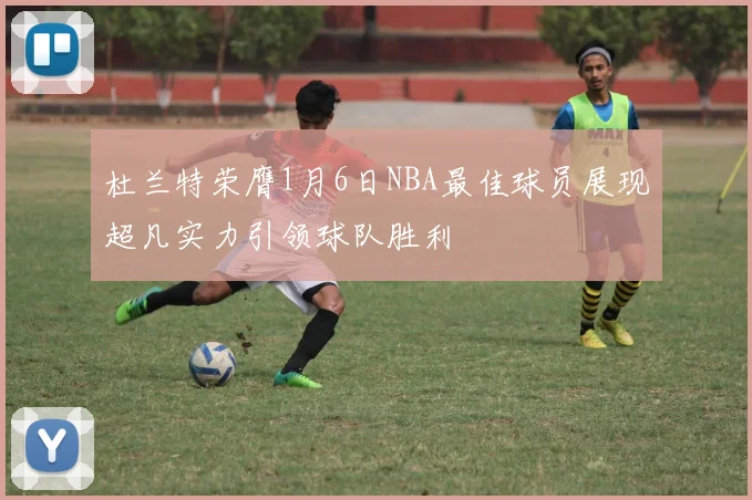 杜兰特荣膺1月6日NBA最佳球员展现超凡实力引领球队胜利