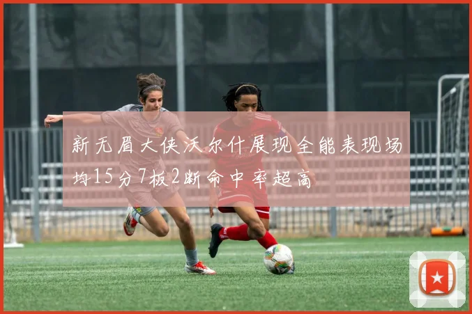 新无眉大侠沃尔什展现全能表现场均15分7板2断命中率超高
