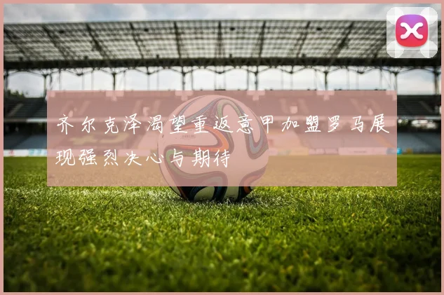 齐尔克泽渴望重返意甲加盟罗马展现强烈决心与期待
