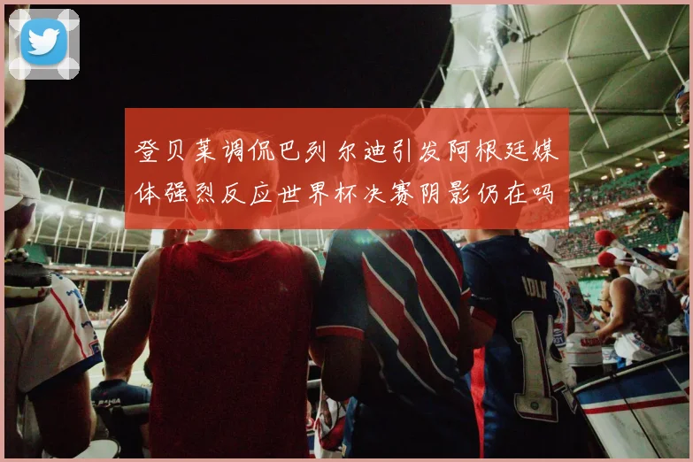 登贝莱调侃巴列尔迪引发阿根廷媒体强烈反应世界杯决赛阴影仍在吗