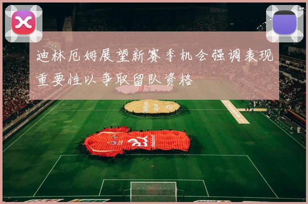 迪林厄姆展望新赛季机会强调表现重要性以争取留队资格