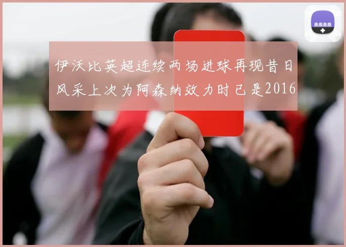 伊沃比英超连续两场进球再现昔日风采上次为阿森纳效力时已是2016年