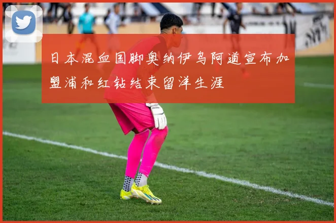 日本混血国脚奥纳伊乌阿道宣布加盟浦和红钻结束留洋生涯