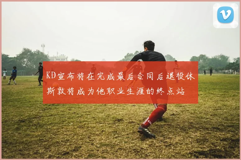 KD宣布将在完成最后合同后退役休斯敦将成为他职业生涯的终点站