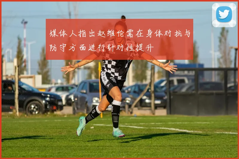 媒体人指出赵维伦需在身体对抗与防守方面进行针对性提升