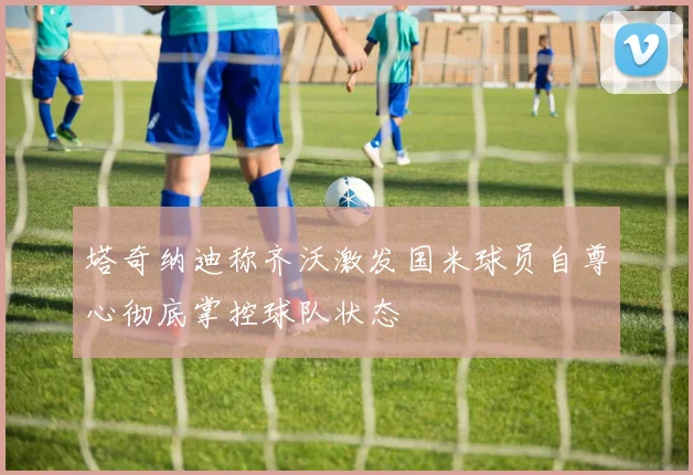 塔奇纳迪称齐沃激发国米球员自尊心彻底掌控球队状态