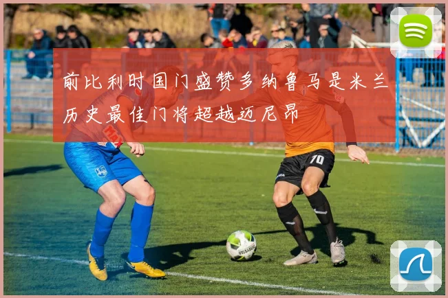 前比利时国门盛赞多纳鲁马是米兰历史最佳门将超越迈尼昂