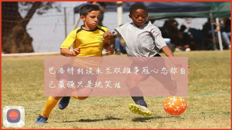 巴洛特利谈米兰双雄争冠心态称自己最强只是玩笑话