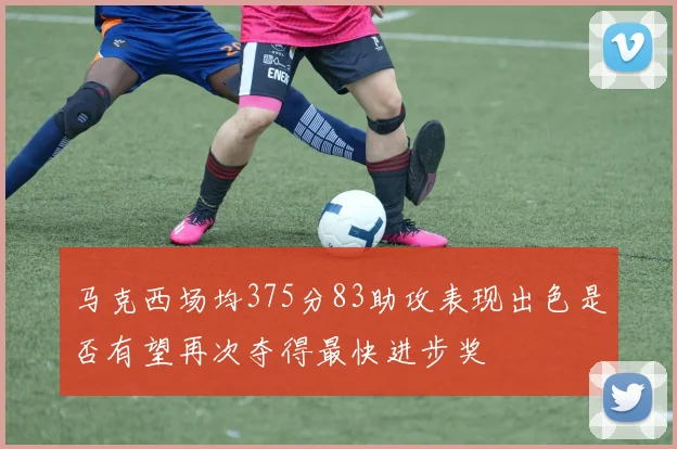马克西场均375分83助攻表现出色是否有望再次夺得最快进步奖