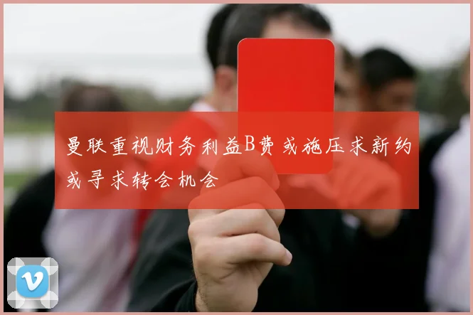 曼联重视财务利益B费或施压求新约或寻求转会机会