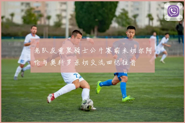 老队友重聚骑士公牛赛前米切尔阿伦与奥科罗亲切交流回忆往昔