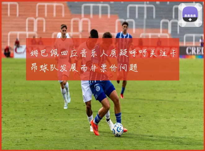 姆巴佩回应音乐人质疑呼吁关注卡昂球队发展而非票价问题