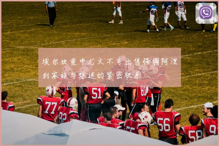 埃尔坎重申尤文不可出售强调阿涅利家族与球迷的紧密联系