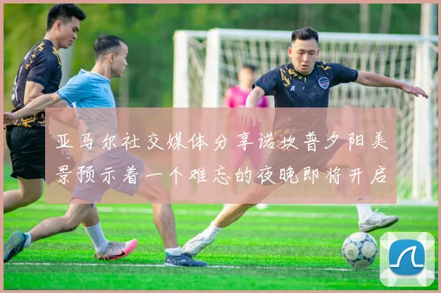 亚马尔社交媒体分享诺坎普夕阳美景预示着一个难忘的夜晚即将开启