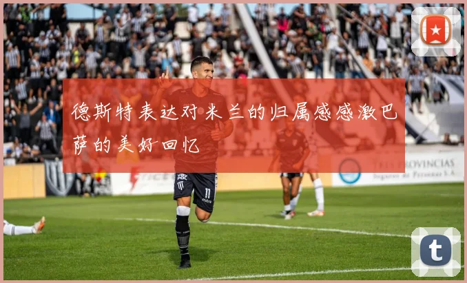 德斯特表达对米兰的归属感感激巴萨的美好回忆