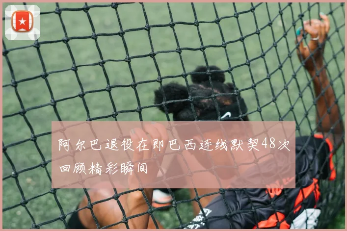 阿尔巴退役在即巴西连线默契48次回顾精彩瞬间