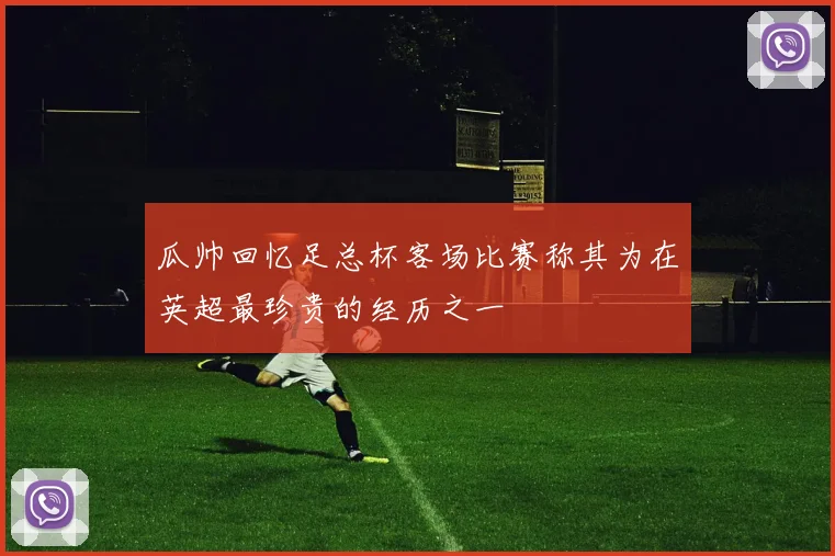 瓜帅回忆足总杯客场比赛称其为在英超最珍贵的经历之一