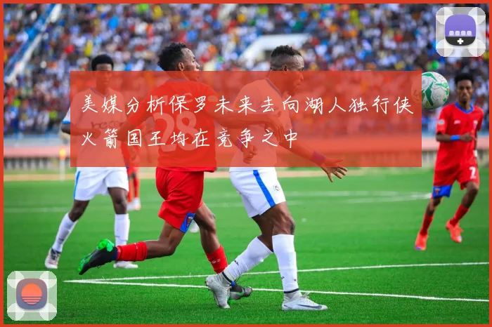 美媒分析保罗未来去向湖人独行侠火箭国王均在竞争之中