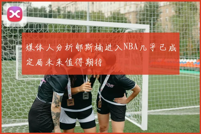 媒体人分析郇斯楠进入NBA几乎已成定局未来值得期待
